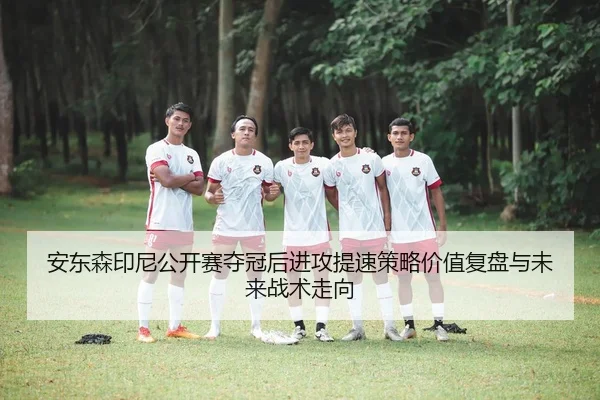 安东森印尼公开赛夺冠后进攻提速策略价值复盘与未来战术走向