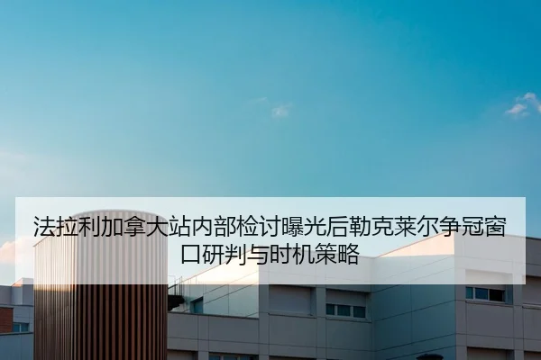 法拉利加拿大站内部检讨曝光后勒克莱尔争冠窗口研判与时机策略